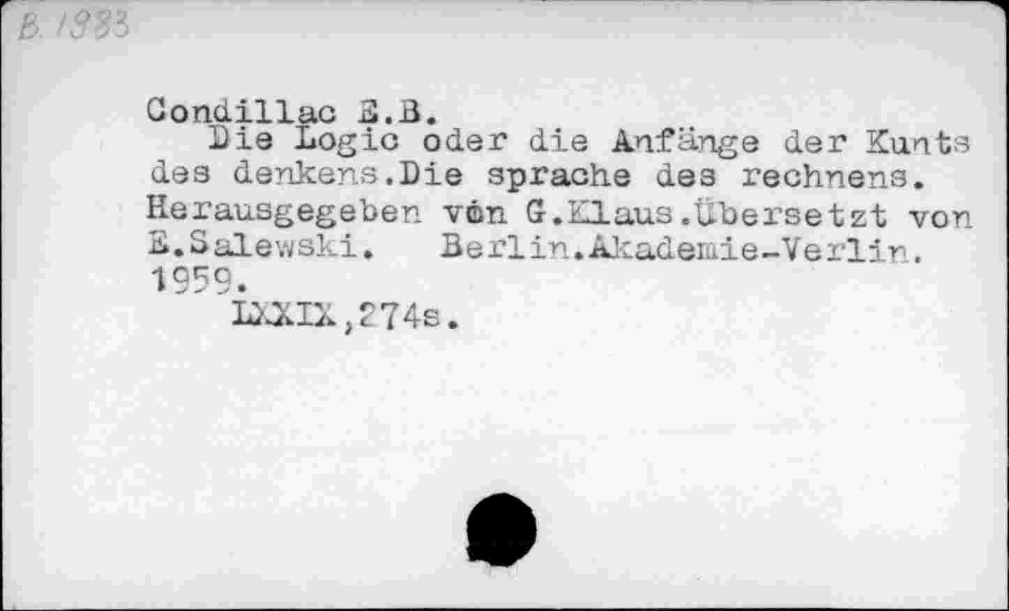 ﻿Gondillac B.ß.
Bis Logic oder die Anfänge der Kants des denkens.Die spräche des rechnens. Herausgegeben von G.Klaus.Übersetzt von B.Salewski. Berlin.Äkademie-Verlir. 1959.
'M!X,274s.